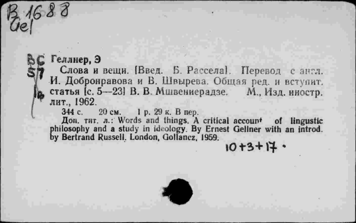 ﻿/6 <23 ef

Геллнер, Э
Слова и вещи. (Введ. Б. Рассела). Перевод с англ. И. Добронравова и В. Швырева. Общая ред. и вступит, статья [с. 5—23] В. В. Мшвениерадзе. М., Изд. иностр, лит., 1962.
344 с. 20 см. 1 р. 29 к. В пер.
Доп. тит. л.: Words and things. A critical accoun* of lingustic philosophy and a study in ideology. By Ernest Gellner with an introd, by Bertrand Russell. London, Gollanez, 1959.
ю+з+ty •